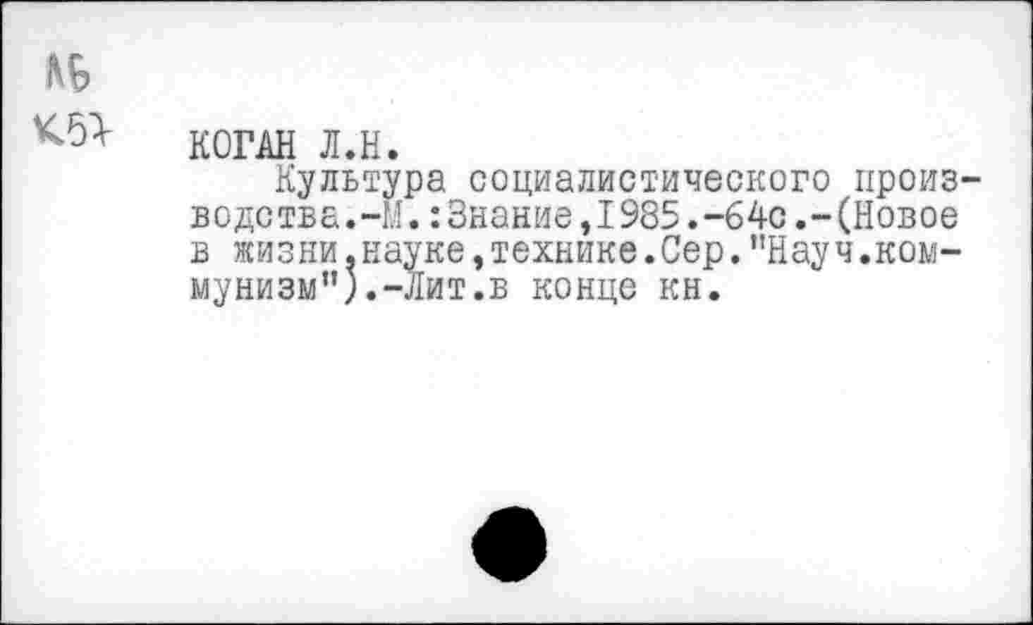 ﻿№
КОГАН Л.Н.
Культура социалистического производства.-!.!. : Знание ,1985.-6 4с.-(Новое в жизни.науке,технике.Сер.’’Науч.коммунизм”). -Лит.в конце кн.